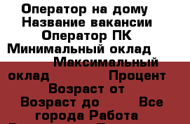 Оператор на дому  › Название вакансии ­ Оператор ПК › Минимальный оклад ­ 30 000 › Максимальный оклад ­ 50 000 › Процент ­ 80 › Возраст от ­ 18 › Возраст до ­ 80 - Все города Работа » Вакансии   . Пензенская обл.,Мокшанский р-н